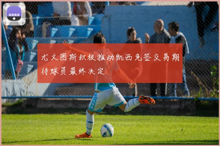 尤文图斯积极推动凯西免签交易期待球员最终决定