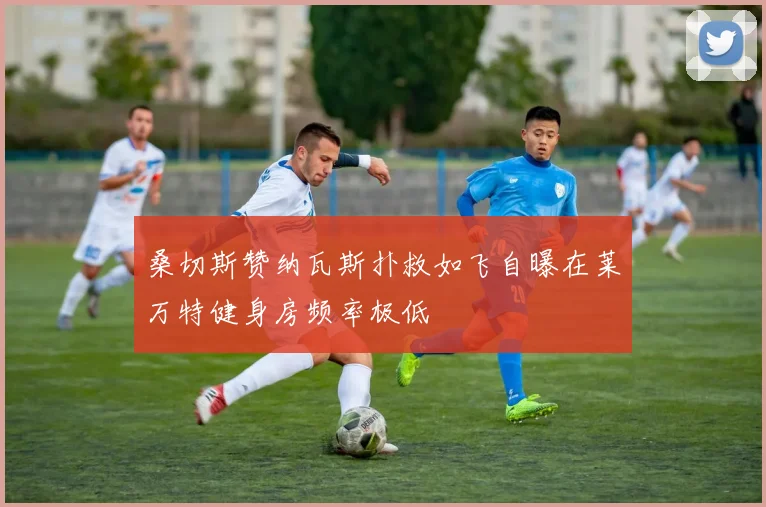 桑切斯赞纳瓦斯扑救如飞自曝在莱万特健身房频率极低